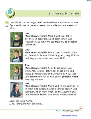 Le kt
ion
183
Тема 6. Природа і довкілля
6 Stunde 67. Haustiere
3 Lies die Texte und sage, welche Haustiere die Kinder haben.
Прочитай тексти і скажи, яких домашніх тварин мають ці
діти.
Leon
Mein Haustier heißt Milli. Es ist drei Jahre
alt. Milli ist schwarz. Es ist sehr schön und
freundlich. Es kann Mäuse fressen, aber lieber
schläft es.
Lina
Mein Haustier heißt Schildi und ist sechs Jahre
alt. Schildi ist braun. Es ist langsam, mag Wärme
und liegt gerne unter warmem Licht.
Tom
Mein Haustier heißt Arni. Es ist braun und
weiß. Arni ist zwei Jahre alt. Es ist klein und
lustig. Es frisst Obst und Gemüse. Mit Wasser
und Schweinen hat es nur einen gemeinsamen
(спільне) Namen.
Lara
Mein Haustier heißt Moni und ist ein Jahr alt. Es
ist klein und schön. Es kann schnell laufen und
springen, aber nicht hoch. Es frisst gerne Gras
und Möhren. Hasen sind seine «Verwandten».
Leon hat eine Katze.
Lina/Tom/Lara hat ein/eine…
3
www.e-ranok.com.ua
 