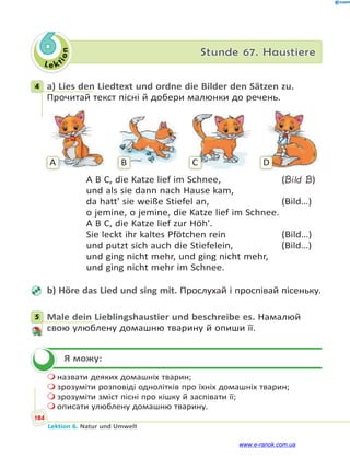 Le ktion
184
Lektion 6. Natur und Umwelt
6 Stunde 67. Haustiere
4 a) Lies den Liedtext und ordne die Bilder den Sätzen zu.
Прочитай текст пісні й добери малюнки до речень.
A B C D
A B C, die Katze lief im Schnee, (Bild B)
und als sie dann nach Hause kam,
da hatt' sie weiße Stiefel an, (Bild…)
o jemine, o jemine, die Katze lief im Schnee.
A B C, die Katze lief zur Höh'.
Sie leckt ihr kaltes Pfötchen rein (Bild…)
und putzt sich auch die Stiefelein, (Bild…)
und ging nicht mehr, und ging nicht mehr,
und ging nicht mehr im Schnee.
b) Höre das Lied und sing mit. Прослухай і проспівай пісеньку.
5 Male dein Lieblingshaustier und beschreibe es. Намалюй
свою улюблену домашню тварину й опиши її.
Я можу:
 назвати деяких домашніх тварин;
 зрозуміти розповіді однолітків про їхніх домашніх тварин;
 зрозуміти зміст пісні про кішку й заспівати її;
 описати улюблену домашню тварину.
4
5

www.e-ranok.com.ua
 