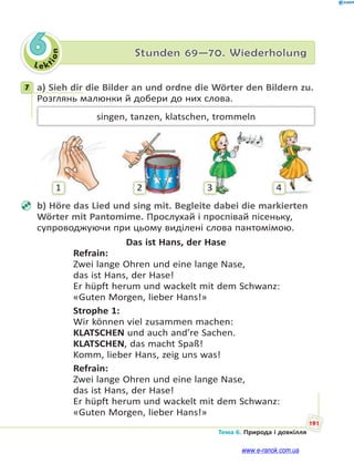 Le kt
ion
191
Тема 6. Природа і довкілля
6 Stunden 69—70. Wiederholung
7 a) Sieh dir die Bilder an und ordne die Wörter den Bildern zu.
Розглянь малюнки й добери до них слова.
singen, tanzen, klatschen, trommeln
1 2 3 4
b) Höre das Lied und sing mit. Begleite dabei die markierten
Wörter mit Pantomime. Прослухай і проспівай пісеньку,
супроводжуючи при цьому виділені слова пантомімою.
Das ist Hans, der Hase
Refrain:
Zwei lange Ohren und eine lange Nase,
das ist Hans, der Hase!
Er hüpft herum und wackelt mit dem Schwanz:
«Guten Morgen, lieber Hans!»
Strophe 1:
Wir können viel zusammen machen:
KLATSCHEN und auch and’re Sachen.
KLATSCHEN, das macht Spaß!
Komm, lieber Hans, zeig uns was!
Refrain:
Zwei lange Ohren und eine lange Nase,
das ist Hans, der Hase!
Er hüpft herum und wackelt mit dem Schwanz:
«Guten Morgen, lieber Hans!»
7
www.e-ranok.com.ua
 