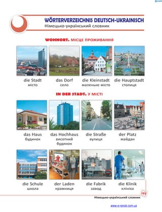 193
Німецько-український словник
WÖRTERVERZEICHNIS DEUTSCH-UKRAINISCH
Німецько-український словник
WOHNORT. МІСЦЕ ПРОЖИВАННЯ
die Stadt das Dorf die Kleinstadt die Hauptstadt
місто село маленьке місто столиця
IN DER STADT. У МІСТІ
das Haus das Hochhaus die Straße der Platz
будинок висотний вулиця майдан
будинок
die Schule der Laden die Fabrik die Klinik
школа крамниця завод клініка
www.e-ranok.com.ua
 