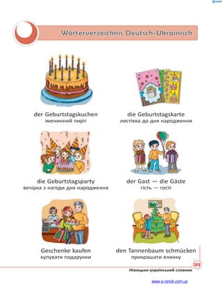 203
Німецько-український словник
Wörterverzeichnis Deutsch-Ukrainisch
der Geburtstagskuchen die Geburtstagskarte
іменинний пиріг листівка до дня народження
die Geburtstagsparty der Gast — die Gäste
вечірка з нагоди дня народження гість — гості
Geschenke kaufen den Tannenbaum schmücken
купувати подарунки прикрашати ялинку
www.e-ranok.com.ua
 