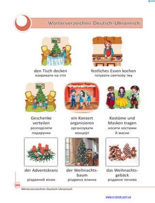 204
Wörterverzeichnis Deutsch-Ukrainisch
Wörterverzeichnis Deutsch-Ukrainisch
den Tisch decken festliches Essen kochen
накривати на стіл готувати святкову їжу
Geschenke ein Konzert Kostüme und
verteilen organisieren Masken tragen
розподіляти організувати носити костюми
подарунки концерт й маски
der Adventskranz der Weihnachts- das Weihnachts-
baum gebäck
різдвяний вінок різдвяна ялинка різдвяне печиво
www.e-ranok.com.ua
 
