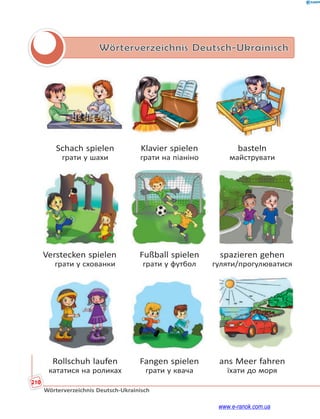 210
Wörterverzeichnis Deutsch-Ukrainisch
Wörterverzeichnis Deutsch-Ukrainisch
Schach spielen Klavier spielen basteln
грати у шахи грати на піаніно майструвати
Verstecken spielen Fußball spielen spazieren gehen
грати у схованки грати у футбол гуляти/прогулюватися
Rollschuh laufen Fangen spielen ans Meer fahren
кататися на роликах грати у квача їхати до моря
www.e-ranok.com.ua
 
