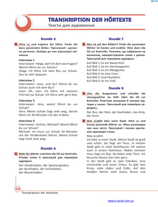 232
Transkription der Hörtexte
TRANSKRIPTION DER HÖRTEXTE
Тексти для аудіювання
Stunde 5
4 Höre zu und ergänze die Sätze. Finde die
dazu passenden Bilder. Прослухай і допов-
ни речення. Знайди до них відповідні ма-
люнки.
Interview 1
Interviewer: Helga, darf ich dich was fragen?
Womit fährst du zur Schule?
Helga: Ich fahre mit dem Bus zur Schule.
Das ist sehr bequem.
Interview 2
Interviewer: Leon, und du? Fährst du zur
Schule auch mit dem Bus?
Leon: Oh, nein. Ich fahre mit meinem
Fahrrad zur Schule. Ich fahre sehr gern Rad.
Interview 3
Interviewer: Vera, womit fährst du zur
Schule?
Vera: Meine Schule liegt weit weg, darum
fahre ich 30 Minuten mit der U-Bahn.
Interview 4
Interviewer: Und du, Michael? Womit fährst
du zur Schule?
Michael: Ich muss zur Schule 10 Minuten
mit der Straßenbahn fahren. Meine Schule
liegt nicht weit weg.
Stunde 6
1 Bilde die Wörter und höre die CD zur Kontrolle.
Утвори слова й прослухай для перевірки
аудіодиск.
Der Kleiderladen, der Spielzeugladen,
der Buchladen, der Schuhladen,
der Blumenladen.
Stunde 7
2 Was ist auf den Bildern? Finde die passenden
Wörter im Kasten und erzähle. Höre dann die
CD zur Kontrolle. Розкажи, що зображено на
малюнках, використовуючи слова з рамки.
Прослухай для перевірки аудіодиск.
Auf Bild 1 ist ein Bauernhof.
Auf Bild 2 ist ein Gemüsegarten.
Auf Bild 3 ist ein Obstgarten.
Auf Bild 4 ist eine Farm.
Auf Bild 5 sind Haustiere.
Auf Bild 6 ist ein Feld.
Stunde 8
1 Löse die Anagramme und schreibe die
Lösungswörter ins Heft. Höre die CD zur
Kontrolle. Розв’яжи анаграми й запиши від-
гадки у зошит. Прослухай для перевірки ау-
діодиск.
Der Bus, der Park, der Buchladen, das Kino,
die Farm.
3 Max erzählt über seine Stadt. Höre zu und
kreuze passende Wörter an. Макс розповідає
про своє місто. Прослухай і познач хрести-
ком відповідні слова.
Max erzählt:
Ich lebe in einer Stadt. Meine Stadt ist groß
und schön. Sie liegt am Fluss. In meiner
Stadt gibt es viele Hochhäuser. Ich wohne
auch in einem Hochhaus. Neben meinem
Haus liegt ein Zoo. Da leben viele Tiere. Ich
besuche diesen Zoo sehr gern.
In der Stadt gibt es zwei Fabriken, eine
Universität und einen Zirkus. Es gibt drei
Kinos, viele Läden und Cafés. Auf den
Straßen fahren viele Autos, Busse und
4
1
2
1
3
www.e-ranok.com.ua
 