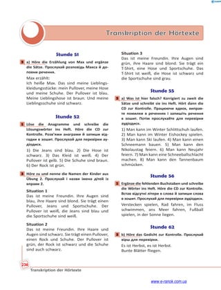 236
Transkription der Hörtexte
Transkription der Hörtexte
Stunde 51
3 a) Höre die Erzählung von Max und ergänze
die Sätze. Прослухай розповідь Макса й до-
повни речення.
Max erzählt:
Ich heiße Max. Das sind meine Lieblings-
kleidungsstücke: mein Pullover, meine Hose
und meine Schuhe. Der Pullover ist blau.
Meine Lieblingshose ist braun. Und meine
Lieblingsschuhe sind schwarz.
Stunde 52
1 Löse die Anagramme und schreibe die
Lösungswörter ins Heft. Höre die CD zur
Kontrolle. Розв’яжи анаграми й запиши від-
гадки в зошит. Прослухай для перевірки ау-
діодиск.
1) Die Jeans sind blau. 2) Die Hose ist
schwarz. 3) Das Kleid ist weiß. 4) Der
Pullover ist gelb. 5) Die Schuhe sind braun.
6) Der Rock ist grün.
3 Höre zu und nenne die Namen der Kinder aus
Übung 2. Прослухай і назви імена дітей із
вправи 2.
Situation 1
Das ist meine Freundin. Ihre Augen sind
blau, ihre Haare sind blond. Sie trägt einen
Pullover, Jeans und Sportschuhe. Der
Pullover ist weiß, die Jeans sind blau und
die Sportschuhe sind weiß.
Situation 2
Das ist meine Freundin. Ihre Haare und
Augen sind schwarz. Sie trägt einen Pullover,
einen Rock und Schuhe. Der Pullover ist
grün, der Rock ist schwarz und die Schuhe
sind auch schwarz.
Situation 3
Das ist meine Freundin. Ihre Augen sind
grün, ihre Haare sind blond. Sie trägt ein
T-Shirt, eine Hose und Sportschuhe. Das
T-Shirt ist weiß, die Hose ist schwarz und
die Sportschuhe sind grau.
Stunde 55
3 a) Was ist hier falsch? Korrigiert zu zweit die
Sätze und schreibt sie ins Heft. Hört dann die
CD zur Kontrolle. Працюючи вдвох, виправ-
те помилки в реченнях і запишіть речення
в зошит. Потім прослухайте для перевірки
аудіодиск.
1) Man kann im Winter Schlittschuh laufen.
2) Man kann im Winter Eishockey spielen.
3) Man kann Ski laufen. 4) Man kann einen
Schneemann bauen. 5) Man kann den
Nikolaustag feiern. 6) Man kann Neujahr
feiern. 7) Man kann eine Schneeballschlacht
machen. 8) Man kann den Tannenbaum
schmücken.
Stunde 56
1 Ergänze die fehlenden Buchstaben und schreibe
die Wörter ins Heft. Höre die CD zur Kontrolle.
Встав відсутні літери в слова й запиши слова
в зошит. Прослухай для перевірки аудіодиск.
Verstecken spielen, Rad fahren, im Fluss
schwimmen, ans Meer fahren, Fußball
spielen, in der Sonne liegen.
Stunde 62
3 b) Höre das Gedicht zur Kontrolle. Прослухай
вірш для перевірки.
Es ist Herbst, es ist Herbst.
Bunte Blätter fliegen.
3
1
3
3
1
3
www.e-ranok.com.ua
 