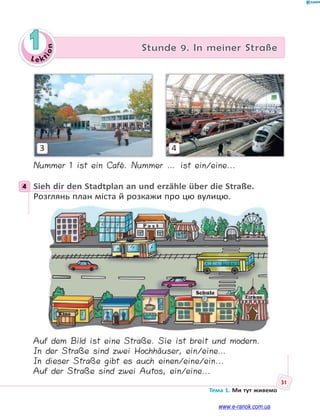 Le kt
ion
31
Тема 1. Ми тут живемо
1 Stunde 9. In meiner Straße
3 4
Nummer 1 ist ein Café. Nummer … ist ein/eine...
4 Sieh dir den Stadtplan an und erzähle über die Straße.
Розглянь план міста й розкажи про цю вулицю.
Auf dem Bild ist eine Straße. Sie ist breit und modern.
In der Straße sind zwei Hochhäuser, ein/eine…
In dieser Straße gibt es auch einen/eine/ein...
Auf der Straße sind zwei Autos, ein/eine...
4
www.e-ranok.com.ua
 