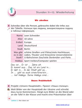 Le ktion
36
Lektion 1. Hier leben wir
1 Stunden 11—12. Wiederholung
Wir schreiben
3 Schreibe über die Person, gebrauche dabei die Infos aus
der Tabelle. Напиши про людину, використовуючи подану
в таблиці інформацію.
Name Leon Schneider
Alter 10 Jahre
Erdteil Europa
Land Deutschland
Stadt Berlin
Was gibt
es in der
Stadt?
schöne Straßen und Plätze/viele Hochhäuser,
Läden, Theater und Kinos/eine Universität/eine
U-Bahn/einen Zoo/viele Denkmäler und Parks
Hobbys Sport treiben/Computer spielen
Das ist... Er ist … Jahre alt.
Er kommt aus... Das ist ein Land in...
Er lebt in... In der Stadt gibt es...
In … gibt es auch einen/eine/ein...
… hat Hobbys. Seine Hobbys sind...
Unsere Projektarbeit
4 Projekt «Unsere Hauptstadt». Проект «Наша столиця».
Malt Bilder von der Hauptstadt der Ukraine und schreibt
dazu kurze Kommentare. Hängt eure Bilder an die Wand oder
an die Tafel in der Klasse und macht eine Präsentation über
3
4
www.e-ranok.com.ua
 