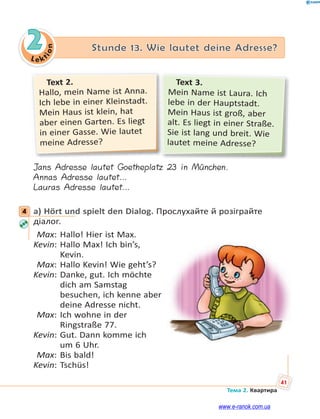 Le kt
ion
41
Тема 2. Квартира
2 Stunde 13. Wie lautet deine Adresse?
Text 2.
Hallo, mein Name ist Anna.
Ich lebe in einer Kleinstadt.
Mein Haus ist klein, hat
aber einen Garten. Es liegt
in einer Gasse. Wie lautet
meine Adresse?
Text 3.
Mein Name ist Laura. Ich
lebe in der Hauptstadt.
Mein Haus ist groß, aber
alt. Es liegt in einer Straße.
Sie ist lang und breit. Wie
lautet meine Adresse?
Jans Adresse lautet Goetheplatz 23 in München.
Annas Adresse lautet…
Lauras Adresse lautet…
4 a) Hört und spielt den Dialog. Прослухайте й розіграйте
діалог.
Max: Hallo! Hier ist Max.
Kevin: Hallo Max! Ich bin’s,
Kevin.
Max: Hallo Kevin! Wie geht’s?
Kevin: Danke, gut. Ich möchte
dich am Samstag
besuchen, ich kenne aber
deine Adresse nicht.
Max: Ich wohne in der
Ringstraße 77.
Kevin: Gut. Dann komme ich
um 6 Uhr.
Max: Bis bald!
Kevin: Tschüs!
4
www.e-ranok.com.ua
 
