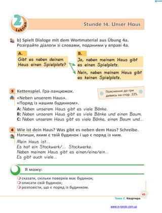 Le kt
ion
45
Тема 2. Квартира
2 Stunde 14. Unser Haus
b) Spielt Dialoge mit dem Wortmaterial aus Übung 4a.
Розіграйте діалоги зі словами, поданими у вправі 4а.
B.
Ja, neben meinem Haus gibt
es einen Spielplatz.
Nein, neben meinem Haus gibt
es keinen Spielplatz.
Gibt es neben deinem
Haus einen Spielplatz?
A.
5 Kettenspiel. Гра-ланцюжок.
«Neben unserem Haus».
«Поряд із нашим будинком».
A: Neben unserem Haus gibt es viele Bänke.
B: Neben unserem Haus gibt es viele Bänke und einen Baum.
C: Neben unserem Haus gibt es viele Bänke, einen Baum und…
6 Wie ist dein Haus? Was gibt es neben dem Haus? Schreibe.
Напиши, яким є твій будинок і що є поряд із ним.
Mein Haus ist…
Es hat ein Stockwerk/… Stockwerke.
Neben meinem Haus gibt es einen/eine/ein…
Es gibt auch viele…
Я можу:
 сказати, скільки поверхів має будинок;
 описати свій будинок;
 розповісти, що є поряд із будинком.
5 Пояснення до гри
дивись на стор. 225.
6

www.e-ranok.com.ua
 