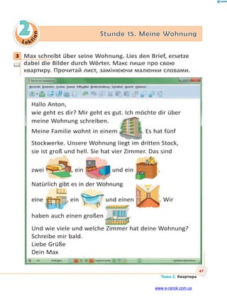 Le kt
ion
47
Тема 2. Квартира
2 Stunde 15. Meine Wohnung
3 Max schreibt über seine Wohnung. Lies den Brief, ersetze
dabei die Bilder durch Wörter. Макс пише про свою
квартиру. Прочитай лист, замінюючи малюнки словами.
Hallo Anton,
wie geht es dir? Mir geht es gut. Ich möchte dir über
meine Wohnung schreiben.
Meine Familie wohnt in einem . Es hat fünf
Stockwerke. Unsere Wohnung liegt im dritten Stock,
sie ist groß und hell. Sie hat vier Zimmer. Das sind
zwei
g
, ein und ein .
Natürlich gibt es in der Wohnung
eine , ein und einen . Wir
haben auch einen großen .
Und wie viele und welche Zimmer hat deine Wohnung?
Schreibe mir bald.
Liebe Grüße
Dein Max
3
www.e-ranok.com.ua
 