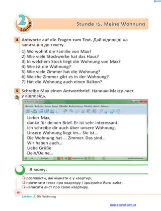 Le ktion
48
Lektion 2. Die Wohnung
2 Stunde 15. Meine Wohnung
4 Antworte auf die Fragen zum Text. Дай відповіді на
запитання до тексту.
1) Wo wohnt die Familie von Max?
2) Wie viele Stockwerke hat das Haus?
3) In welchem Stock liegt die Wohnung von Max?
4) Wie ist die Wohnung?
5) Wie viele Zimmer hat die Wohnung?
6) Welche Zimmer gibt es in der Wohnung?
7) Hat die Wohnung auch einen Balkon?
5 Schreibe Max einen Antwortbrief. Напиши Максу лист
у відповідь.
Lieber Max,
danke für deinen Brief. Er ist sehr interessant.
Ich schreibe dir auch über unsere Wohnung.
Unsere Wohnung liegt im… Sie ist…
Die Wohnung hat … Zimmer. Das sind…
Wir haben auch…
Liebe Grüße
Dein/Deine…
Я можу:
 розповісти, які кімнати є у квартирі;
 прочитати текст про квартиру і зрозуміти його зміст;
 написати лист про свою квартиру.
4
5

www.e-ranok.com.ua
 