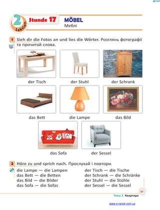 Le kt
ion
51
Тема 2. Квартира
2 MÖBEL
Меблі
Stunde 17
1 Sieh dir die Fotos an und lies die Wörter. Розглянь фотографії
та прочитай слова.
der Tisch der Stuhl der Schrank
das Bett die Lampe das Bild
das Sofa der Sessel
2 Höre zu und sprich nach. Прослухай і повтори.
die Lampe — die Lampen der Tisch — die Tische
das Bett — die Betten der Schrank — die Schränke
das Bild — die Bilder der Stuhl — die Stühle
das Sofa — die Sofas der Sessel — die Sessel
1
2
www.e-ranok.com.ua
 