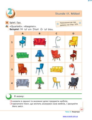 Le kt
ion
53
Тема 2. Квартира
2 Stunde 17. Möbel
5 Spiel. Гра.
«Quartett». «Квартет».
Beispiel: 1A ist ein Stuhl. Er ist blau.
A B C D
1
2
3
4
Я можу:
 назвати в однині та множині деякі предмети меблів;
 прочитати текст, що містить анаграми назв меблів, і зрозуміти
його зміст.
5 Пояснення до гри
дивись на стор. 225.

www.e-ranok.com.ua
 