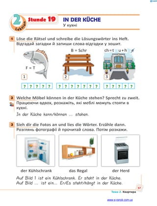 Le kt
ion
57
Тема 2. Квартира
2 IN DER KÜCHE
У кухні
Stunde 19
1 Löse die Rätsel und schreibe die Lösungswörter ins Heft.
Відгадай загадки й запиши слова-відгадки у зошит.
1
F = T
? ? ? ? ?
2
B = Schr
? ? ? ? ? ? ?
ch=t u+h e
3
? ? ? ? ?
2 Welche Möbel können in der Küche stehen? Sprecht zu zweit.
Працюючи вдвох, розкажіть, які меблі можуть стояти в
кухні.
In der Küche kann/können … stehen.
3 Sieh dir die Fotos an und lies die Wörter. Erzähle dann.
Розглянь фотографії й прочитай слова. Потім розкажи.
der Kühlschrank das Regal der Herd
Auf Bild 1 ist ein Kühlschrank. Er steht in der Küche.
Auf Bild … ist ein… Er/Es steht/hängt in der Küche.
1
2
3
www.e-ranok.com.ua
 