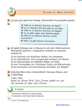 Le ktion
64
Lektion 2. Die Wohnung
2 Stunde 21. Mein Zimmer
5 a) Lest und spielt den Dialog. Прочитайте й розіграйте діалог.
A: Gibt es in deinem Zimmer ein Bett?
B: Ja, in meinem Zimmer gibt es ein Bett.
A: Gibt es in deinem Zimmer ein Regal?
B: Ja, es gibt sogar zwei Bücherregale.
A: Gibt es in deinem Zimmer einen
Fernseher?
B: Nein, es gibt keinen Fernseher.
b) Spielt Dialoge wie in Übung 5a mit dem Wortmaterial.
Розіграйте діалоги з поданими словами за зразком
вправи 5а.
1) ein Schrank, ein Stuhl/vier Stühle, ein Computer;
2) ein Schreibtisch, eine Lampe/zwei Lampen, ein Sessel;
3) ein Bücherregal, ein Bild/drei Bilder, ein Sofa;
4) eine Tischlampe, ein Tisch/zwei Tische, ein Kühlschrank;
5) ein Fernseher, ein Schrank/zwei Schränke, ein Teppich.
6 Schreibe Max einen Antwortbrief. Напиши Максу лист
у відповідь.
Lieber Max,
danke für deinen Brief. Dein Zimmer gefällt mir gut.
Ich schreibe dir über mein Zimmer...
Я можу:
 описати кімнату за малюнком;
 написати лист про свою кімнату.
5
6

www.e-ranok.com.ua
 