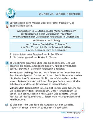 Le kt
ion
69
Тема 3. Свята і традиції
3 Stunde 24. Schöne Feiertage
2 Sprecht nach dem Muster über die Feste. Розкажіть за
зразком про свята.
Weihnachten in Deutschland/der Muttertag/Neujahr/
der Nikolaustag in der Ukraine/der Frauentag/
Weihnachten in der Ukraine/der Nikolaustag in Deutschland
im Winter / im Frühling
am 1. Januar/im Mai/am 7. Januar/
am 24., 25. und 26. Dezember/am 8. März/
am 19. Dezember/am 6. Dezember
A: Wann feiert man Neujahr? — B: Im Winter.
A: Und wann genau? — B: Am 1. Januar.
3 a) Die Kinder erzählen über ihre Lieblingsfeste. Lies und
ergänze die Texte. Діти розповідають про свої улюблені
свята. Прочитай і заповни пропуски в текстах.
Karin: Mein Lieblingsfest ist… Man feiert es im Dezember. Das
Fest hat ein Symbol. Das ist der Schuh. Am 5. Dezember stellen
die Kinder ihre Schuhe vor die Tür, sie möchten Geschenke
vom … bekommen. Am nächsten Morgen finden brave Kinder
Schokolade und kleine Geschenke in ihren Schuhen.
Viktor: Mein Lieblingsfest ist… Es gibt immer viele Geschenke.
Sie liegen unter dem Tannenbaum. Unser Tannenbaum ist
schön. Wir schmücken ihn mit Kugeln und Lametta. Dieses
Fest ist sehr lustig und laut. … feiert man mit Feuerwerk und
Knallbonbons.
b) Lies den Text und löse die Aufgabe auf der Website.
Прочитай текст і виконай завдання на веб-сайті.
2
3
www.e-ranok.com.ua
 