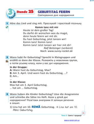 Le kt
ion
71
Тема 3. Свята і традиції
3 GEBURTSTAG FEIERN
Святкування дня народження
Stunde 25
1 Höre das Lied und sing mit. Прослухай і проспівай пісеньку.
Komm tanz mit mir
Heute ist dein großer Tag!
Du darfst dir wünschen was du magst,
denn heute feiern wir mit dir.
Du hast Geburtstag, jetzt tanzen wir!
Komm tanz! Komm tanz!
Komm tanz! Jetzt tanzen wir hier mit dir!
Ralf Beitzinger (verkürzt)
Nach: www.sunny-rocket.de
2 Wann habt ihr Geburtstag? Sprecht in Kleingruppen und
erzählt es dann der Klasse. Розкажіть у невеликих групах,
а потім усьому класу, коли у вас дні народження.
In der Gruppe:
A: Wann hast du Geburtstag, Max?
B: Am 3. April. Und wann hast du Geburtstag, …?
C: Am…
…
In der Klasse:
Max hat am 3. April Geburtstag.
… hat am … Geburtstag.
3 Wann haben die Kinder Geburtstag? Löse die Anagramme
und schreibe die Sätze ins Heft. Коли у дітей дні
народження? Розв’яжи анаграми й запиши речення
в зошит.
1) Lina hat am 10. RZMÄ Geburtstag. → Lina hat am 10.
März Geburtstag.
1
2
3
www.e-ranok.com.ua
 