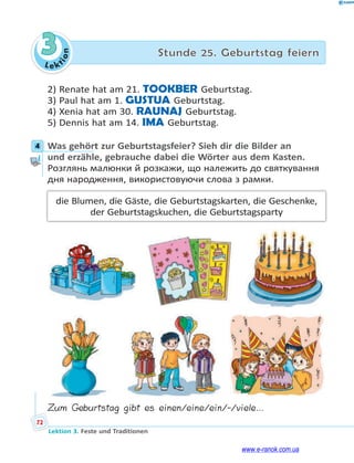 Le ktion
72
Lektion 3. Feste und Traditionen
3 Stunde 25. Geburtstag feiern
2) Renate hat am 21. TOOKBER Geburtstag.
3) Paul hat am 1. GUSTUA Geburtstag.
4) Xenia hat am 30. RAUNAJ Geburtstag.
5) Dennis hat am 14. IMA Geburtstag.
4 Was gehört zur Geburtstagsfeier? Sieh dir die Bilder an
und erzähle, gebrauche dabei die Wörter aus dem Kasten.
Розглянь малюнки й розкажи, що належить до святкування
дня народження, використовуючи слова з рамки.
die Blumen, die Gäste, die Geburtstagskarten, die Geschenke,
der Geburtstagskuchen, die Geburtstagsparty
Zum Geburtstag gibt es einen/eine/ein/-/viele…
4
www.e-ranok.com.ua
 
