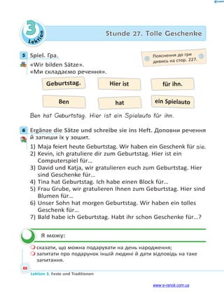 Le ktion
80
Lektion 3. Feste und Traditionen
3 Stunde 27. Tolle Geschenke
5 Spiel. Гра.
«Wir bilden Sätze».
«Ми складаємо речення».
Geburtstag.
hat
Hier ist für ihn.
Ben ein Spielauto
Ben hat Geburtstag. Hier ist ein Spielauto für ihn.
6 Ergänze die Sätze und schreibe sie ins Heft. Доповни речення
й запиши їх у зошит.
1) Maja feiert heute Geburtstag. Wir haben ein Geschenk für sie.
2) Kevin, ich gratuliere dir zum Geburtstag. Hier ist ein
Computerspiel für…
3) David und Katja, wir gratulieren euch zum Geburtstag. Hier
sind Geschenke für…
4) Tina hat Geburtstag. Ich habe einen Block für…
5) Frau Grube, wir gratulieren Ihnen zum Geburtstag. Hier sind
Blumen für…
6) Unser Sohn hat morgen Geburtstag. Wir haben ein tolles
Geschenk für…
7) Bald habe ich Geburtstag. Habt ihr schon Geschenke für…?
Я можу:
 сказати, що можна подарувати на день народження;
 запитати про подарунок іншій людині й дати відповідь на таке
запитання.
5 Пояснення до гри
дивись на стор. 227.
6

www.e-ranok.com.ua
 