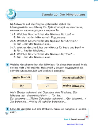 Le kt
ion
85
Тема 3. Свята і традиції
3 Stunde 29. Der Nikolaustag
b) Antworte auf die Fragen, gebrauche dabei die
Lösungswörter aus Übung 2a. Дай відповіді на запитання,
вживаючи слова-відгадки з вправи 2а.
1) A: Welches Geschenk hat der Nikolaus für Lea? —
B: Für sie hat der Nikolaus ein Puppenhaus.
2) A: Welches Geschenk hat der Nikolaus für Christian? —
B: Für … hat der Nikolaus ein…
3) A: Welches Geschenk hat der Nikolaus für Petra und Ben? —
B: Für … hat der Nikolaus…
4) A: Welches Geschenk hat der Nikolaus für Toni? —
B: Für … hat der Nikolaus eine…
3 Welche Geschenke hat der Nikolaus für diese Personen? Male
sie ins Heft und erzähle. Намалюй у зошиті подарунки від
святого Миколая для цих людей і розкажи.
mein Bruder
ich
du meine Mitschüler
ihr meine Schwester
Mein Bruder bekommt ein Geschenk vom Nikolaus. Der
Nikolaus hat einen/eine/ein/- … für ihn.
Du bekommst…/Meine Schwester bekommt…/Ihr bekommt…/
Ich bekomme…/Meine Mitschüler bekommen…
4 Löse die Aufgabe auf der Website. Виконай завдання на веб-
сайті.
3
4
www.e-ranok.com.ua
 