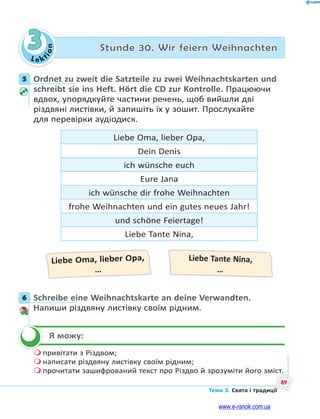 Le kt
ion
89
Тема 3. Свята і традиції
3 Stunde 30. Wir feiern Weihnachten
5 Ordnet zu zweit die Satzteile zu zwei Weihnachtskarten und
schreibt sie ins Heft. Hört die CD zur Kontrolle. Працюючи
вдвох, упорядкуйте частини речень, щоб вийшли дві
різдвяні листівки, й запишіть їх у зошит. Прослухайте
для перевірки аудіодиск.
Liebe Oma, lieber Opa,
Dein Denis
ich wünsche euch
Eure Jana
ich wünsche dir frohe Weihnachten
frohe Weihnachten und ein gutes neues Jahr!
und schöne Feiertage!
Liebe Tante Nina,
Liebe Oma, lieber Opa,
…
Liebe Tante Nina,
…
6 Schreibe eine Weihnachtskarte an deine Verwandten.
Напиши різдвяну листівку своїм рідним.
Я можу:
 привітати з Різдвом;
 написати різдвяну листівку своїм рідним;
 прочитати зашифрований текст про Різдво й зрозуміти його зміст.
5
6

www.e-ranok.com.ua
 