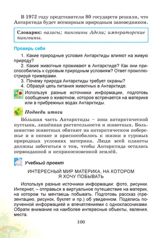В 1972 году представители 80 государств решили, что
Антарктида будет всемирным природным заповедником.
Словарик: оазисы; пингвины Адели; императорские
пингвины.
Проверь себя
1. Какие природные условия Антарктиды влияют на живую
природу?
2. Какие животные проживают в Антарктиде? Как они при­
способились ксуровым природным условиям? Ответ проиллю­
стрируй примерами.
3. Почему природа Антарктиды требует охраны?
4. Образуй цепь питания животных в Антарктиде.
Используя разные источники информации, подготовь
сообщение о животном, которое встречается на материке
или в прибрежных водах Антарктиды.
В П одведи итоги
Большая часть Антарктиды - зона антарктической
пустыни, лишённая растительности и животных. Боль­
шинство животных обитают на антарктическом побере­
жье и в океане и приспособилось к жизни в суровых
природных условиях материка. Люди всей планеты
должны заботиться о том, чтобы Антарктида осталась
первозданной и неприкосновенной землёй.
я
Учебный проект
ИНТЕРЕСНЫЙ МИР МАТЕРИКА, НА КОТОРОМ
Я ХОЧУ ПОБЫВАТЬ
Используя разные источники информации: фото, рисунки,
Интернет, - отправься в виртуальное путешествие на материк,
на котором ты мечтаешь побывать. Подготовь рассказ (пре­
зентацию, рисунок, буклет и пр.) об увиденном. Поделись по­
лученной информацией и впечатлениями с одноклассниками.
Обрати внимание на наиболее интересные объекты, явления,
места.
100
 