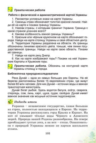 Практическая работа
Работа с физической и административной картой Украины
1. Рассмотри условные знаки на карте Украины.
2. Границы стран обозначают толстой красной линией. Най­
ди её на карте и покажи границу Украины.
3. Назови страны, с которыми граничит Украина. Граница с
какой страной длиннее всего?
4. Какова особенность южной границы Украины?
5. Красным или чёрным кружочком на карте обозначают го­
рода. Найди на карте столицу Украины и свой областной центр.
6. Территория Украины разделена на области. Их границы
обозначены линиями красного цвета, тоньше, чем линии госу­
дарственной границы. Найди на карте свою область. Покажи
её границы.
7. Найди на карте реку Днепр.
8. Как на карте изображают горы? Покажи на ней Украин­
ские Карпаты и Крымские горы.
Практическая работа. Обозначь на контурной карте
Украины столицу и города.
Библиотечка природоисследователя
Река Дунай - одна из самых больших рек Европы. На её
берегах расположены более 15 европейских стран, где живут
более 80 млн человек. Для них Дунай - источник воды и важная
транспортная магистраль.
Дунай богат рыбой. Здесь водятся белуга, осётр, севрюга,
стерлядь, сом, линь, карп, щука, судак, селёдка. Дунай имеет
важное значение как мощный источник гидроэнергии.
Й П одведи итоги
Украина - независимое государство, самая большая
из стран, полностью находящихся в Европе. На терри­
тории Украины раскинулись горы Крыма и Карпат. На
юге её омывают тёплые воды Чёрного и Азовского
морей. Природа нашей Родины разнообразна. На севере
преобладают густые леса, а на юге - степи. Ознакомить­
ся с природой Украины можно по картам школьного
атласа.
103
 