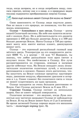 тогда, когда загораем, но и когда потребляем пищу, сжи­
гаем горючее, потому как и в пище, и в природных видах
топлива содержится преобразованная энергия Солнца.
Какое ещё значение имеет Солнце для жизни на Земле?
Свою зависимость от Солнца люди ощутили давно.
Они не знали о его природе, но понимали, что без него
жизнь невозможна.
Солнце —ближайшая к нам звезда. Солнце - центр
нашей Солнечной системы. На небе оно кажется величи­
ной с полную Луну. Но в действительности его диаметр
примерно в 400 раз больше диаметра Луны и в 109 раз
больше диаметра Земли. Масса Солнца в 750 раз превы­
шает массу всех вместе взятых планет, движущихся
вокруг него.
Солнце - это огромный раскалённый газовый шар
жёлтого цвета. Температура на его поверхности дости­
гает 6000 °С, а в центре - 15 млн °С! Наверное, ты
знаешь, что любое раскалённое тело ярко светит и
излучает тепло. Это свойственно и Солнцу. Его лучи
распространяются по сторонам, освещая и нагревая
другие небесные тела. На Землю попадает лишь незна­
чительное количество солнечных лучей, а остальные
рассеиваются в космосе. Однако этого достаточно, что­
бы запустить на Земле сложные процессы: круговорот
воды, движение воздуха, образование ураганов и штор­
мов и т.д. Самое главное: без солнечного света и тепла
не может существовать ни один организм.
Солнце находится на очень большом расстоянии от
Земли. Свет Солнца достигает Земли за 8 мин 19 с.
Строение Солнца. Солнце состоит из нескольких
шаров. Оно не имеет твёрдой поверхности.
Солнечное затмение - это явление, когда Луна пол­
ностью или частично закрывает Солнце от наблюдателя
на Земле. В год на Земле может быть от 2 до 5 затмений.
Во время затмений Солнца хорошо видно его внешнюю
часть - солнечную корону (рис. 6).
11 О1-
 