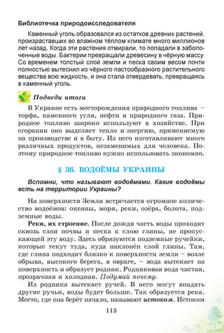 Библиотечка природоисследователя
Каменный уголь образовался из остатков древних растений,
произраставших во влажном тёплом климате много миллионов
лет назад. Когда эти растения отмирали, то попадали в заболо­
ченные воды. Бактерии превращали древесину в чёрную массу.
Со временем толстый слой земли и песка своим весом почти
полностью вытеснил из чёрного пастообразного растительного
вещества всю жидкость, и она стала отвердевать, превращаясь
в каменный уголь.
1 П одведи итоги
В Украине есть месторождения природного топлива -
торфа, каменного угля, нефти и природного газа. При­
родное топливо широко используют в хозяйстве. При
сгорании оно выделяет тепло и энергию, применяемую
на производстве и в быту. Из него изготавливают много
различных продуктов, незаменимых для человека. По­
этому природное топливо нужно использовать экономно.
§ 36. ВОДОЁМЫ У К РА И Н Ы
Вспомни, что называют водоёмами. Какие водоёмы
есть на территории Украины?
На поверхности Земли встречается огромное количе­
ство водоёмов: океаны, моря, реки, озёра, болота, под­
земные воды.
Реки, их строение. После дождя часть воды проходит
сквозь слои почвы и песка к слою глины, не пропус­
кающей эту воду. Здесь образуются подземные ручейки,
которые текут туда, куда наклонён слой глины. Там,
где глина подходит близко к поверхности земли - возле
обрыва, высокого берега, в овраге, - вода вытекает на
поверхность и образует родник. Родниковая вода чистая,
прозрачная и холодная. П одумай почему.
Из родника вытекает ручей. В него могут впадать
другие ручьи, воды будет больше. Так образуется река.
Место, где она берёт начало, называют истоком. Истоком
113
 