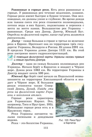 Равнинные и горные реки. Есть реки равнинные и
горные. У равнинных рек течение медленное, плавное.
Горные реки имеют быстрое и бурное течение. Они мел­
ководные, их долины узкие и глубокие. Во время дождя
или таяния снега эти реки становятся полноводными,
потоки воды в них бурлят, подхватывая и перенося с
места на место камни. Большинство рек Украины -
равнинные. Среди них Днепр, Днестр, Южный Буг.
Определи по физической карте, какие ещё реки являются
равнинными.
Д непр - самая большая в стране и третья по величине
река в Европе. Протекает она по территории трёх госу­
дарств: Украины, Беларуси и России. Её длина 2201 км.
В пределах Украины длина Днепра 1121 км. На этой
реке построено много гидроэлектростанций.
_ С помощью физической карты Украины назови правые
и левые притоки Днепра.
Д нест р - одна из самых больших полноводных рек
Украины. Начало берёт в Карпатах и впадает в Чёрное
море. Длина реки 1363 км. На территории Украины в
Днестр впадает почти 500 рек.
Ю жный Б уг берёт своё начало на Подольской возвы­
шенности на территории Хмельницкой области и впа­
дает в Чёрное море. К большим
рекам относятся также Север­
ский Донец, Дунай. Н айди эти
реки на физической карте Укра­
ины в школьном атласе.
Горные реки характерны
для Украинских Карпат. Это,
например, Тиса и Прут (рис. 105).
Небольшие горные реки есть и в
Крымских горах.
Реки Украины питаются та­
лыми снежными и дождевыми
водами.
Реки - это богатство Украины.
Рис. 105. Река Прут
в Карпатах
115
 