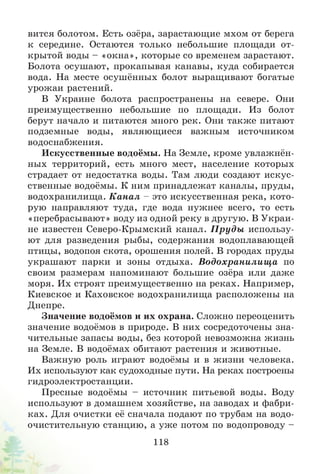 вится болотом. Есть озёра, зарастающие мхом от берега
к середине. Остаются только небольшие площади от-
крытой воды - «окна», которые со временем зарастают.
Болота осушают, прокапывая канавы, куда собирается
вода. На месте осушённых болот выращивают богатые
урожаи растений.
В Украине болота распространены на севере. Они
преимущественно небольшие по площади. Из болот
берут начало и питаются много рек. Они также питают
подземные воды, являющиеся важным источником
водоснабжения.
Искусственные водоёмы. На Земле, кроме увлажнён­
ных территорий, есть много мест, население которых
страдает от недостатка воды. Там люди создают искус­
ственные водоёмы. К ним принадлежат каналы, пруды,
водохранилища. К анал - это искусственная река, кото­
рую направляют туда, где вода нужнее всего, то есть
«перебрасывают» воду из одной реку в другую. В Украи­
не известен Северо-Крымский канал. П руды использу­
ют для разведения рыбы, содержания водоплавающей
птицы, водопоя скота, орошения полей. В городах пруды
украшают парки и зоны отдыха. Водохранилищ а по
своим размерам напоминают большие озёра или даже
моря. Их строят преимущественно на реках. Например,
Киевское и Каховское водохранилища расположены на
Днепре.
Значение водоёмов и их охрана. Сложно переоценить
значение водоёмов в природе. В них сосредоточены зна­
чительные запасы воды, без которой невозможна жизнь
на Земле. В водоёмах обитают растения и животные.
Важную роль играют водоёмы и в жизни человека.
Их используют как судоходные пути. На реках построены
гидроэлектростанции.
Пресные водоёмы - источник питьевой воды. Воду
используют в домашнем хозяйстве, на заводах и фабри­
ках. Для очистки её сначала подают по трубам на водо­
очистительную станцию, а уж е потом по водопроводу -
118
 