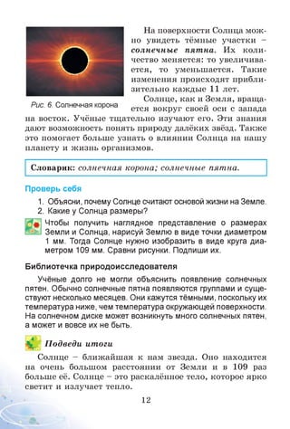 На поверхности Солнца мож­
но увидеть тёмные участки -
солнечные пятна. Их коли­
чество меняется: то увеличива­
ется, то уменьшается. Такие
изменения происходят прибли­
зительно каждые 11 лет.
Солнце, как и Земля, враща-
Рис. 6. Солнечная корона ется вокруг своей оси с запада
на восток. Учёные тщательно изучают его. Эти знания
дают возможность понять природу далёких звёзд. Также
это помогает больше узнать о влиянии Солнца на нашу
планету и жизнь организмов.
Словарик: солнечная корона; солнечные пятна.
Проверь себя
1. Объясни, почему Солнце считают основой жизни на Земле.
2. Какие у Солнца размеры?
Чтобы получить наглядное представление о размерах
Земли и Солнца, нарисуй Землю в виде точки диаметром
1 мм. Тогда Солнце нужно изобразить в виде круга диа­
метром 109 мм. Сравни рисунки. Подпиши их.
Библиотечка природоисследователя
Учёные долго не могли объяснить появление солнечных
пятен. Обычно солнечные пятна появляются группами и суще­
ствуют несколько месяцев. Они кажутся тёмными, поскольку их
температура ниже, чем температура окружающей поверхности.
На солнечном диске может возникнуть много солнечных пятен,
а может и вовсе их не быть.
П одведи итоги
Солнце - ближайшая к нам звезда. Оно находится
на очень большом расстоянии от Земли и в 109 раз
больше её. Солнце - это раскалённое тело, которое ярко
светит и излучает тепло.
12
О
 