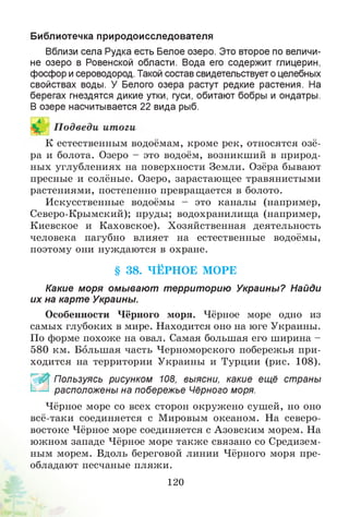 Библиотечка природоисследователя
Вблизи села Рудка есть Белое озеро. Это второе по величи­
не озеро в Ровенской области. Вода его содержит глицерин,
фосфор и сероводород. Такой состав свидетельствует о целебных
свойствах воды. У Белого озера растут редкие растения. На
берегах гнездятся дикие утки, гуси, обитают бобры и ондатры.
В озере насчитывается 22 вида рыб.
К естественным водоёмам, кроме рек, относятся озё­
ра и болота. Озеро - это водоём, возникший в природ­
ных углублениях на поверхности Земли. Озёра бывают
пресные и солёные. Озеро, зарастающее травянистыми
растениями, постепенно превращается в болото.
Искусственные водоёмы - это каналы (например,
Северо-Крымский); пруды; водохранилища (например,
Киевское и Каховское). Хозяйственная деятельность
человека пагубно влияет на естественные водоёмы,
поэтому они нуждаются в охране.
Какие моря омывают территорию Украины? Найди
их на карте Украины.
Особенности Чёрного моря. Чёрное море одно из
самых глубоких в мире. Находится оно на юге Украины.
По форме похоже на овал. Самая большая его ширина -
580 км. Большая часть Черноморского побережья при­
ходится на территории Украины и Турции (рис. 108).
_ % Пользуясь рисунком 108, выясни, какие ещё страны
расположены на побережье Чёрного моря.
Чёрное море со всех сторон окружено сушей, но оно
всё-таки соединяется с Мировым океаном. На северо-
востоке Чёрное море соединяется с Азовским морем. На
южном западе Чёрное море также связано со Средизем­
ным морем. Вдоль береговой линии Чёрного моря пре­
обладают песчаные пляжи.
§ 38. ЧЁРНОЕ МОРЕ
120
 