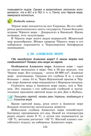 покрывается льдом. Однако в византийских летописях вспо­
минается, что в 401 и в 762 гг. н. э. Понта, или Чёрное море,
замерзала полностью.
П одведи итоги
Чёрное море находится на юге Украины. На его побе­
режье расположилось шесть государств. Самые большие
острова Чёрного моря - Джарылгач и Змеиный. Кроме
островов, есть полуострова.
В Чёрном море много видов водорослей. Животный
мир разнообразен. Живая природа Чёрного моря и его
побережья охраняются в Черноморском биосферном
заповеднике.
§ 39. АЗОВСКОЕ МОРЕ
Где находится Азовское море? С каким морем оно
соединяется? Покажи эти моря на карте.
Особенности Азовского моря. Азовское море - одно
из самых маленьких в мире. Оно в 10 раз меньше, чем
Чёрное море. Его площадь - почти 40 000 км2. Азовское
море мелководное. Средняя его глубина 8 м, а самая
большая - лишь 14 м. Через Керченский пролив и Чёр­
ное море Азовское море соединяется с Мировым океаном.
Солёность воды в Азовском море ниже, чем в Чёр­
ном. Это связано с его небольшой глубиной и значи­
тельным приливом пресной воды из рек Дон и Кубань.
£ Пользуясь картой, назови реки Украины, впадающие в
Азовское море.
Кроме пресной воды, реки несут в Азовское море
большое количество питательных веществ.
Небольшая глубина Азовского моря способствует
быстрому прогреванию его вод. Зимой их температура
редко падает ниже 0 °С, а летом она поднимается до
+28 °С, местами достигает +32 °С. Мягкий климат спо­
собствует отдыху на побережье Азовского моря.
125
 