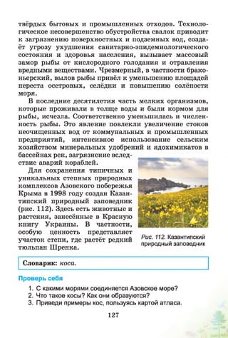 твёрдых бытовых и промышленных отходов. Техноло­
гическое несовершенство обустройства свалок приводит
к загрязнению поверхностных и подземных вод, созда­
ёт угрозу ухудш ения санитарно-эпидемиологического
состояния и здоровья населения, вызывает массовый
замор рыбы от кислородного голодания и отравления
вредными веществами. Чрезмерный, в частности брако­
ньерский, вылов рыбы привёл к уменьшению площадей
нереста осетровых, селёдки и повышению солёности
моря.
В последние десятилетия часть мелких организмов,
которые проживали в толще воды и были кормом для
рыбы, исчезла. Соответственно уменьшилась и числен­
ность рыбы. Это явление повлекли увеличение стоков
неочищенных вод от коммунальных и промышленных
предприятий, интенсивное использование сельским
хозяйством минеральных удобрений и ядохимикатов в
бассейнах рек, загрязнение вслед­
ствие аварий кораблей.
Для сохранения типичных и
уникальных степных природных
комплексов Азовского побережья
Крыма в 1998 году создан Казан -
типский природный заповедник
(рис. 112). Здесь есть животные и
растения, занесённые в Красную
книгу Украины. В частности,
особую ценность представляет
участок степи, где растёт редкий
тюльпан Шренка.
Словарик: коса.
Проверь себя
1. С какими морями соединяется Азовское море?
2. Что такое косы? Как они образуются?
3. Приведи примеры кос, пользуясь картой атласа.
Рис. 112. Казантипский
природный заповедник
127
 