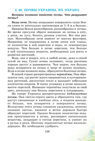 § 40. ПОЧВЫ У К РА И Н Ы , И Х О Х РА Н А
Вспомни основное свойст во почвы. Что разрушает
почвы?
Виды почв. Почвы покрывают поверхность суши Зем­
ли слоем от нескольких сантиметров до 1-3 м и больше.
Природа Земли разнообразна, разнообразны и почвы.
Во время прогулок обрати внимание на почвы в лесу,
у реки, на лугу, болоте, дачном участке. Все они раз­
ные. Многообразие почв зависит от многих факторов.
Например, от содержания в почве песка или глины,
от количества в ней перегноя и воды, от температуры
воздуха. Чем больше в почве перегноя, тем больше
в ней питательных веществ, необходимых для роста и
развития растений.
Вода, как и воздух, есть в любой почве, даже в самой
сухой на вид. Сухие почвы поливают, тогда растения
хорошо растут и развиваются. Чем жарче, тем больше
воды испаряется из почвы и чаще её нужно поливать.
Если в почве излишек воды, образуются болотные почвы.
В нашей стране распространены чернозёмы. Они обра­
зуются там, где растёт много травянистых и кустарнико­
вых растений, достаточно тепло и выпадает небольшое
количество осадков. В таких условиях в почве накапли­
вается перегной. Название чернозёмы получили за свой
цвет, поскольку они богаты перегноем и плодородны.
На севере Украины распространены подзолист ы е
почвы . Они светло-серого цвета и образуются там, где
растут смешанные и хвойные леса, а осадков выпада­
ет больше, чем испаряется с поверхности почвы.
Вследствие этого почвы слишком увлажнены, поэтому
опавшие листья, хвоинки и ветки деревьев быстро
образуют перегной. Однако большое количество осад­
ков просачивается в почву, растворяет питательные
вещества, входящие в состав перегноя, и уносит их
в ручьи и реки. Поэтому подзолистые почвы малопло­
дородны. Их необходимо удобрять.
129
 