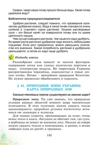 Сравни, через какую почву прошло больше воды. Какая почва
удержала воду?
Библиотечка природоисследователя
Удобряя растения, следует помнить, что чрезмерное коли­
чество удобрений опасно. Вода в такой почве становится очень
солёной и «сжигает» корни растений. Лишние растворимые
соли - это белый налёт на поверхности почвы или по краям
цветочного горшка.
Чем лучше освещено растение, тем чаще его надо удобрять.
Во время роста растения удобрение надо вносить небольшими
порциями. Если рост прекратился, можно уменьшить количе­
ство его внесения. Зимой потребность растений в удобрениях
уменьшается, а летом их надо чаще удобрять.
Й П одведи итоги
Разнообразие почв зависит от многих факторов:
содержание песка или глины; количество перегноя и
воды; температура воздуха. На территории Украины
распространены чернозёмы, подзолистые и серые лес­
ные почвы. Почвы - важнейшее природное богатство.
Их нужно правильно обрабатывать и охранять.
§ 41. П РИ РО ДН Ы Е ЗОН Ы У К РА И Н Ы .
К А Р Т А П РИ РО Д Н Ы Х ЗОН
Сколько тепловых поясов существует на земном шаре?
Природные зоны. Ты уж е знаешь, что природные
условия разных областей земного шара значительно
отличаются. В этих отличиях можно увидеть такую
закономерность: природные условия постепенно меня­
ются от экват ора к полюсам.
Для живых существ, проживающих на суше, очень
важы тепло и влага. Лягушки не обитают там, где сухо,
а верблюды не живут во влажном лесу. Пальму на севере
можно увидеть только в помещениях, в вазоне, а всеми
любимая ёлка не растёт в тропиках.
132
 