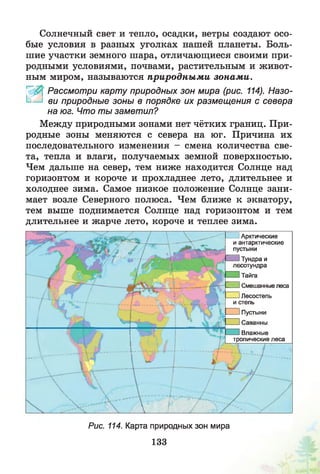 Солнечный свет и тепло, осадки, ветры создают осо­
бые условия в разных уголках нашей планеты. Боль­
шие участки земного шара, отличающиеся своими при­
родными условиями, почвами, растительным и живот­
ным миром, называются природны м и зонам и.
4 0 ' Рассмотри карту природных зон мира (рис. 114). Назо-
I ви природные зоны в порядке их размещения с севера
на юг. Что ты заметил?
Между природными зонами нет чётких границ. При­
родные зоны меняются с севера на юг. Причина их
последовательного изменения - смена количества све­
та, тепла и влаги, получаемых земной поверхностью.
Чем дальше на север, тем ниже находится Солнце над
горизонтом и короче и прохладнее лето, длительнее и
холоднее зима. Самое низкое положение Солнце зани­
мает возле Северного полюса. Чем ближе к экватору,
тем выше поднимается Солнце над горизонтом и тем
длительнее и жарче лето, короче и теплее зима.
Арктические
и антарктические
пустыни
Тундра и
юотундра
Тайга
^3 Смешанные леса
IЛесостепь
и степь
^3 Пустыни
^3Саванны
Влажные
тропические леса
Рис. 114. Карта природных зон мира
133
 