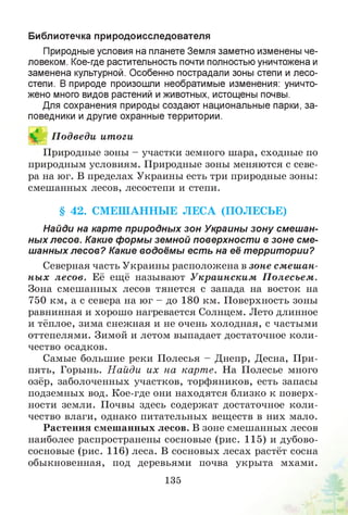 Библиотечка природоисследователя
Природные условия на планете Земля заметно изменены че­
ловеком. Кое-где растительность почти полностью уничтожена и
заменена культурной. Особенно пострадали зоны степи и лесо­
степи. В природе произошли необратимые изменения: уничто­
жено много видов растений и животных, истощены почвы.
Для сохранения природы создают национальные парки, за­
поведники и другие охранные территории.
И П одведи итоги
Природные зоны - участки земного шара, сходные по
природным условиям. Природные зоны меняются с севе­
ра на юг. В пределах Украины есть три природные зоны:
смешанных лесов, лесостепи и степи.
§ 42. СМ ЕШ АННЫ Е ЛЕСА (ПОЛЕСЬЕ)
Найди на карте природных зон Украины зону смешан­
ных лесов. Какие формы земной поверхности в зоне сме­
шанных лесов? Какие водоёмы есть на её территории?
Северная часть Украины расположена в зоне смеш ан­
ны х лесов. Её ещё называют У краинским П олесьем .
Зона смешанных лесов тянется с запада на восток на
750 км, а с севера на юг - до 180 км. Поверхность зоны
равнинная и хорошо нагревается Солнцем. Лето длинное
и тёплое, зима снежная и не очень холодная, с частыми
оттепелями. Зимой и летом выпадает достаточное коли­
чество осадков.
Самые большие реки Полесья - Днепр, Десна, При­
пять, Горынь. Н айди их на карте. На Полесье много
озёр, заболоченных участков, торфяников, есть запасы
подземных вод. Кое-где они находятся близко к поверх­
ности земли. Почвы здесь содержат достаточное коли­
чество влаги, однако питательных веществ в них мало.
Растения смешанных лесов. В зоне смешанных лесов
наиболее распространены сосновые (рис. 115) и дубово­
сосновые (рис. 116) леса. В сосновых лесах растёт сосна
обыкновенная, под деревьями почва укрыта мхами.
135
 