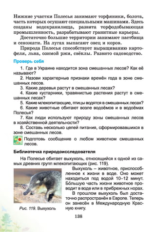 Нижние участки Полесья занимают торфяники, болота,
часть которых осушают специальными машинами. Здесь
созданы водохранилища, развита торфодобывающая
промышленность, разрабатывают гранитные карьеры.
Достаточно большие территории занимают пастбища
и сеножати. На лугах выпасают овец и коров.
Природа Полесья способствует выращиванию карто­
феля, льна, озимой ржи, свёклы. Развито садоводство.
Проверь себя
1. Где в Украине находится зона смешанных лесов? Как её
называют?
2. Назови характерные признаки времён года в зоне сме­
шанных лесов.
3. Какие деревья растут в смешанных лесах?
4. Какие кустарники, травянистые растения растут в сме­
шанных лесах?
5. Какие млекопитающие, птицы водятся в смешанных лесах?
6. Какие животные обитают возле водоёмов и в водоёмах
Полесья?
7. Как люди используют природу зоны смешанных лесов
в хозяйственной деятельности?
8. Составь несколько цепей питания, сформировавшихся в
зоне смешанных лесов.
Подготовь сообщение о любом животном смешанных
лесов.
Библиотечка природоисследователя
На Полесье обитает выхухоль, относящийся к одной из са­
мых древних групп млекопитающих (рис. 119).
Выхухоль - животное, приспособ­
ленное к жизни в воде. Оно может
находиться под водой 10-12 минут.
Большую часть жизни животное про­
водит в воде или в прибрежных норах.
В прошлом выхухоль был доста­
точно распространён в Европе. Теперь
он занесён в Международную Крас-
Рис. 119. Выхухоль ную книгу.
138
 