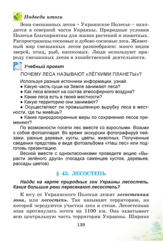 П одведи ит оги
Зона смешанных лесов - Украинское Полесье - нахо­
дится в северной части Украины. Природные условия
Полесья благоприятны для жизни растений и животных.
Распространены сосновые и дубово-сосновые леса. Живот­
ный мир смешанных лесов разнообразен: много видов
зверей, птиц, рыб, насекомых. Люди используют при­
роду смешанных лесов в хозяйственной деятельности.
Учебный проект
51
ПОЧЕМУ ЛЕСА НАЗЫВАЮТ «ЛЁГКИМИ ПЛАНЕТЫ»?
Используя разные источники информации, узнай:
• Какую часть суши на Земле занимают леса?
• Как леса влияют на состав атмосферного воздуха?
• Какие леса есть в твоей местности?
• Какую территорию они занимают?
• Осуществляют ли промышленную вырубку леса в мест­
ности, где ты живёшь?
• Какие природоохранные меры по сохранению лесов при­
меняют?
По возможности посети лес вместе со взрослыми. Возьми
с собой фотоаппарат. Во время экскурсии фотографируй пей­
зажи, разные деревья, кусты, цветы, животных. Полученные
сведения представь в виде фотоальбома «Наш лес» или под­
готовь презентацию.
Весной вместе с одноклассниками проведите акцию «Вы­
расти зелёного друга» (посадка саженцев кустов, деревьев,
рассады цветов).
§ 43. ЛЕСОСТЕПЬ
Найди на карте природных зон Украины лесост епь.
Какие большие реки пересекают лесост епь?
К югу от Украинского Полесья лежит лесост епная
зона, или лесост епь. Так называют территорию, на
которой чередуются участки леса и степи. Лесостепная
зона протянулась почти на 1100 км. Она охватывает
всю центральную часть территории Украины. Ширина
139
 