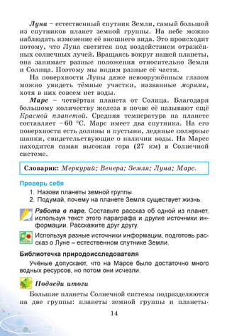Л ун а - естественный спутник Земли, самый большой
из спутников планет земной группы. На небе можно
наблюдать изменение её внешнего вида. Это происходит
потому, что Луна светится под воздействием отражён­
ных солнечных лучей. Вращаясь вокруг нашей планеты,
она занимает разные положения относительно Земли
и Солнца. Поэтому мы видим разные её части.
На поверхности Луны даже невооружённым глазом
можно увидеть тёмные участки, названные морями,
хотя в них совсем нет воды.
М арс - четвёртая планета от Солнца. Благодаря
большому количеству железа в почве её называют ещё
Красной планетой. Средняя температура на планете
составляет - 60 °С. Марс имеет два спутника. На его
поверхности есть долины и пустыни, ледяные полярные
шапки, свидетельствующие о наличии воды. На Марсе
находится самая высокая гора (27 км) в Солнечной
системе.
Словарик: М еркурии; Венера; Земля; Л уна; Марс.
Проверь себя
1. Назови планеты земной группы.
2. Подумай, почему на планете Земля существует жизнь.
Работа в паре. Составьте рассказ об одной из планет,
используя текст этого параграфа и другие источники ин­
формации. Расскажите друг другу.
Используя разные источники информации, подготовь рас­
сказ о Луне - естественном спутнике Земли.
Библиотечка природоисследователя
Учёные допускают, что на Марсе было достаточно много
водных ресурсов, но потом они исчезли.
£ П одведи итоги
Большие планеты Солнечной системы подразделяются
на две группы: планеты земной группы и планеты-
14
 