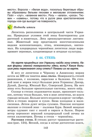 место»; Ворскла - «белая вода», поскольку береговые обры­
вы образованы белыми песками и меловыми отложениями;
Псёл - «луг», «влажное место»; Рось - «влага», «роса»; Тяс-
мин - «камень», потому что в русле реки кристаллические
породы кое-где выходят на поверхность.
П одведи итоги
Лесостепь расположена в центральной части Украи­
ны. Природные условия этой зоны благоприятны для
растений и животных. Леса преимущественно листвен­
ные. Животный мир представлен многочисленными
видами млекопитающих, птиц, земноводных, насеко­
мых. На плодородных чернозёмах лесостепи люди выра­
щивают зерновые, плодоовощные и ягодные культуры.
§ 44. СТЕПЬ
На карте природных зон Украины найди зону степи. Ка­
кие формы земной поверхности здесь есть? Какие боль­
шие реки пересекают зону степи? Покажи их на карте.
К югу от лесостепи к Чёрному и Азовскому морям
почти на 500 км тянется зона степи. Поверхность степей
равнинная, с холмами, оврагами и балками. По степ­
ной зоне к морям текут большие реки Украины: Днепр,
Дунай, Днестр, Южный Буг, Северский Донец. На юге
зоны есть большие оросительные системы, много озёр.
Солнце в степях поднимается выше, припекает силь­
нее, потому тепла больше, чем в зоне лесостепи, но влаги
гораздо меньше. Больше всего осадков в апреле-октябре.
Лето в степях жаркое и сухое. Зима холодная и мало­
снежная. Летом дуют ветры суховеи. Опасное погодное
явление в степной зоне - пылевая буря. Зимой мощные
ветры сдувают снег с полей в овраги и балки. Порою
ветер переносит верхний плодородный слой почвы на
сотни километров. Почвы в степи - чернозёмы.
Растения степи. В степях растут травянистые расте­
ния (рис. 124). Весной, когда в почве достаточно влаги,
143
 