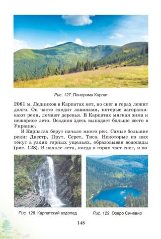 Рис. 127. Панорама Карпат
2061 м. Ледников в Карпатах нет, но снег в горах лежит
долго. Он часто сходит лавинами, которые загоражи­
вают реки, ломают деревья. В Карпатах мягкая зима и
нежаркое лето. Осадков здесь выпадает больше всего в
Украине.
В Карпатах берут начало много рек. Самые большие
реки: Днестр, Прут, Серет, Тиса. Некоторые из них
текут в узких горных ущельях, образовывая водопады
(рис. 128). В начале лета, когда в горах тает снег, и во
Рис. 128. Карпатский водопадРис. 129. Озеро Синевир
148
 