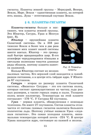 гиганты. Планеты земной группы - Меркурий, Венера,
Земля, Марс. Земля - единственная планета, на которой
есть жизнь. Луна - естественный спутник Земли.
§ 6. П Л АН ЕТЫ -ГИ ГАН ТЫ
Планеты-гиганты больше и мас­
сивнее, чем планеты земной группы.
Это Юпитер, Сатурн, Уран и Нептун
(рис. 8).
Ю питер - крупнейшая планета
Солнечной системы. Он в 318 раз
тяжелее Земли и более чем в два раза
массивнее всех планет нашей системы
вместе взятых. Юпитер - это громад­
ный быстро вращающийся шар. В его
атмосфере чередующимися тёмными и
светлыми полосками тянутся длинные
ряды облаков, поэтому планета кажет­
ся полосатой.
Кольца Юпитера состоят из мелких
пылевых частиц. Его верхний слой находится в газооб­
разном состоянии, а в центре есть твёрдое ядро. У Юпите­
ра 67 спутников.
Сат урн - вторая по размеру планета Солнечной
системы. «Визитка» Сатурна - это его система колец,
которые состоят преимущественно из частиц льда раз­
ных размеров, а также горных пород и пыли. Толщина
колец менее километра. Температура на этой планете
составляет -1 7 0 °С. У Сатурна 62 спутника.
Уран - первая планета, обнаруженная с помощью
телескопа. Он имеет 27 спутников. Состав планеты отли­
чается от состава газовых гигантов наличием большого
количества льда. Поэтому учёные назвали Уран «ледя­
ным гигантом». Это самая холодная планета, мини­
мальная температура которой почти -2 2 4 °С. В центре
Урана находится ядро, состоящее из камней и железа.
15
питер
Сатурн
Рис. 8. Планеты-
гиганты
 
