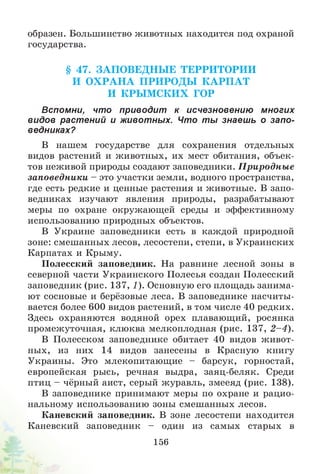 образен. Большинство животных находится под охраной
государства.
§ 47. ЗА П О ВЕДН Ы Е ТЕРРИ ТОРИИ
И О Х РА Н А П РИ РО ДЫ К А РП А Т
И КРЫ М СКИ Х ГОР
Вспомни, что приводит к исчезновению многих
видов растений и животных. Что ты знаеш ь о запо­
ведниках?
В нашем государстве для сохранения отдельных
видов растений и животных, их мест обитания, объек­
тов неживой природы создают заповедники. П риродны е
заповедники - это участки земли, водного пространства,
где есть редкие и ценные растения и животные. В запо­
ведниках изучают явления природы, разрабатывают
меры по охране окружающей среды и эффективному
использованию природных объектов.
В Украине заповедники есть в каждой природной
зоне: смешанных лесов, лесостепи, степи, в Украинских
Карпатах и Крыму.
Полесский заповедник. На равнине лесной зоны в
северной части Украинского Полесья создан Полесский
заповедник (рис. 137, 1). Основную его площадь занима­
ют сосновые и берёзовые леса. В заповеднике насчиты­
вается более 600 видов растений, в том числе 40 редких.
Здесь охраняются водяной орех плавающий, росянка
промежуточная, клюква мелкоплодная (рис. 137, 2 -4 ).
В Полесском заповеднике обитает 40 видов живот­
ных, из них 14 видов занесены в Красную книгу
Украины. Это млекопитающие - барсук, горностай,
европейская рысь, речная выдра, заяц-беляк. Среди
птиц - чёрный аист, серый журавль, змееяд (рис. 138).
В заповеднике принимают меры по охране и рацио­
нальному использованию зоны смешанных лесов.
Каневский заповедник. В зоне лесостепи находится
Каневский заповедник - один из самых старых в
156
 