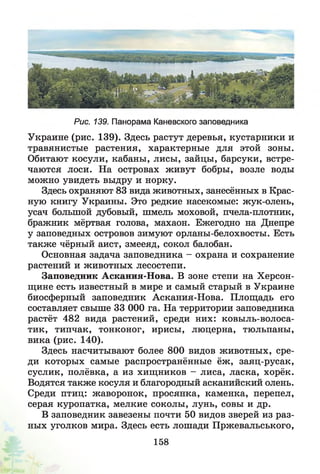 Рис. 139. Панорама Каневского заповедника
Украине (рис. 139). Здесь растут деревья, кустарники и
травянистые растения, характерные для этой зоны.
Обитают косули, кабаны, лисы, зайцы, барсуки, встре­
чаются лоси. На островах живут бобры, возле воды
можно увидеть выдру и норку.
Здесь охраняют 83 вида животных, занесённых в Крас­
ную книгу Украины. Это редкие насекомые: жук-олень,
усач большой дубовый, шмель моховой, пчела-плотник,
бражник мёртвая голова, махаон. Ежегодно на Днепре
у заповедных островов зимуют орланы-белохвосты. Есть
также чёрный аист, змееяд, сокол балобан.
Основная задача заповедника - охрана и сохранение
растений и животных лесостепи.
Заповедник Аскания-Нова. В зоне степи на Херсон-
щине есть известный в мире и самый старый в Украине
биосферный заповедник Аскания-Нова. Площадь его
составляет свыше 33 ООО га. На территории заповедника
растёт 482 вида растений, среди них: ковыль-волоса­
тик, типчак, тонконог, ирисы, люцерна, тюльпаны,
вика (рис. 140).
Здесь насчитывают более 800 видов животных, сре­
ди которых самые распространённые ёж , заяц-русак,
суслик, полёвка, а из хищников - лиса, ласка, хорёк.
Водятся также косуля и благородный асканийский олень.
Среди птиц: жаворонок, просянка, каменка, перепел,
серая куропатка, мелкие соколы, лунь, совы и др.
В заповедник завезены почти 50 видов зверей из раз­
ных уголков мира. Здесь есть лошади Пржевальського,
158
 