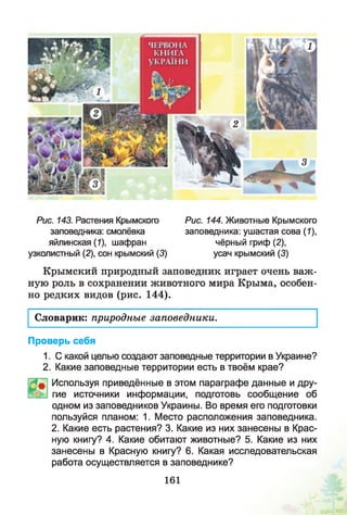 Рис. 143. Растения Крымского
заповедника: смолёвка
яйлинская (1), шафран
узколистный (2), сон крымский (3)
Рис. 144. Животные Крымского
заповедника: ушастая сова (7),
чёрный гриф (2),
усач крымский (3)
Крымский природный заповедник играет очень важ­
ную роль в сохранении животного мира Крыма, особен­
но редких видов (рис. 144).
Словарик: природные заповедники.
Проверь себя
1. С какой целью создают заповедные территории в Украине?
2. Какие заповедные территории есть в твоём крае?
Используя приведённые в этом параграфе данные и дру­
гие источники информации, подготовь сообщение об
одном из заповедников Украины. Во время его подготовки
пользуйся планом: 1. Место расположения заповедника.
2. Какие есть растения? 3. Какие из них занесены в Крас­
ную книгу? 4. Какие обитают животные? 5. Какие из них
занесены в Красную книгу? 6. Какая исследовательская
работа осуществляется в заповеднике?
161
 