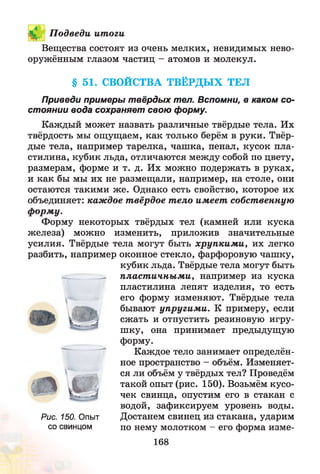 V.. П одведи ит оги
Вещества состоят из очень мелких, невидимых нево­
оружённым глазом частиц - атомов и молекул.
§ 51. СВОЙСТВА ТВЁРДЫХ ТЕЛ
Приведи примеры твёрдых тел. Вспомни, в каком со­
стоянии вода сохраняет свою форму.
Каждый может назвать различные твёрдые тела. Их
твёрдость мы ощущаем, как только берём в руки. Твёр­
дые тела, например тарелка, чашка, пенал, кусок пла­
стилина, кубик льда, отличаются между собой по цвету,
размерам, форме и т. д. Их можно подержать в руках,
и как бы мы их не размещали, например, на столе, они
остаются такими ж е. Однако есть свойство, которое их
объединяет: каждое т вёрдое т ело имеет собст венную
ф орм у.
Форму некоторых твёрдых тел (камней или куска
железа) можно изменить, приложив значительные
усилия. Твёрдые тела могут быть хруп ки м и , их легко
разбить, например оконное стекло, фарфоровую чашку,
кубик льда. Твёрдые тела могут быть
^ пласт ичны м и, например из куска
пластилина лепят изделия, то есть
его форму изменяют. Твёрдые тела
бывают упругим и. К примеру, если
сжать и отпустить резиновую игру­
шку, она принимает предыдущую
форму.
Каждое тело занимает определён­
ное пространство - объём. Изменяет­
ся ли объём у твёрдых тел? Проведём
такой опыт (рис. 150). Возьмём кусо­
чек свинца, опустим его в стакан с
водой, зафиксируем уровень воды.
Рис. 150. Опыт Достанем свинец из стакана, ударим
со свинцом по нему молотком - его форма изме-
168
 