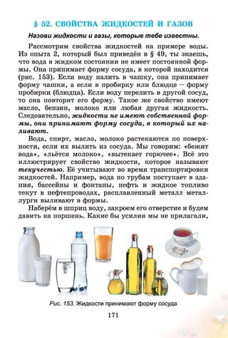 § 52. СВОЙСТВА ЖИДКОСТЕЙ И ГАЗОВ
Назови жидкости и газы, которые тебе известны.
Рассмотрим свойства жидкостей на примере воды.
Из опыта 2, который был приведён в § 49, ты знаешь,
что вода в жидком состоянии не имеет постоянной фор­
мы. Она принимает форму сосуда, в которой находится
(рис. 153). Если воду налить в чашку, она принимает
форму чашки, а если в пробирку или блюдце - форму
пробирки (блюдца). Если воду перелить в другой сосуд,
то она повторит его форму. Такое ж е свойство имеют
масло, бензин, молоко или любая другая жидкость.
Следовательно, ж идкости не имею т собственной фор­
м ы , они приним аю т ф орм у сосуда, в кот оры й их на­
ливаю т .
Вода, спирт, масло, молоко растекаются по поверх­
ности, если их вылить из сосуда. Мы говорим: «бежит
вода», «льётся молоко», «вытекает горючее». Всё это
иллюстрирует свойство жидкости, которое называют
т екучест ью . Её учитывают во время транспортировки
жидкостей. Например, вода по трубам поступает в зда­
ния, бассейны и фонтаны, нефть и жидкое топливо
текут в нефтепроводах, расплавленный металл метал­
лурги выливают в формы.
Наберём в шприц воду, закроем его отверстие и будем
давить на поршень. Какие бы усилия мы не прилагали,
Рис. 153. Жидкости принимают форму сосуда
171
 